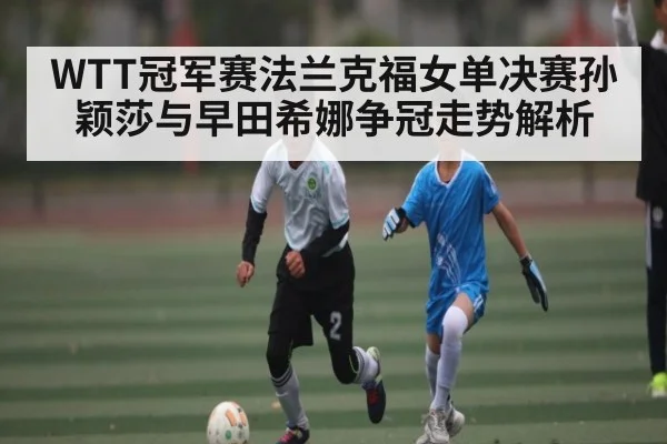 WTT冠军赛法兰克福女单决赛孙颖莎与早田希娜争冠走势解析（kaiyun sports）