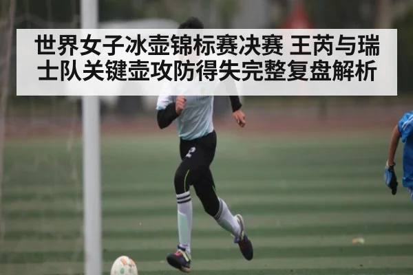 世界女子冰壶锦标赛决赛 王芮与瑞士队关键壶攻防得失完整复盘解析（kaiyun sports）