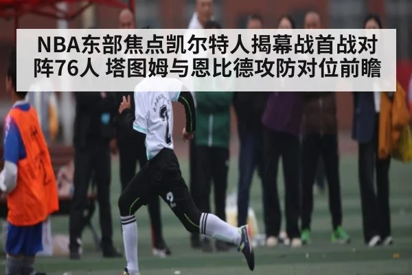 NBA东部焦点凯尔特人揭幕战首战对阵76人 塔图姆与恩比德攻防对位前瞻（kaiyun sports）
